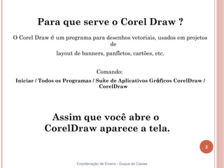 2
Coordenação de Ensino - Duque de Caxias
Para que serve o Corel Draw ?
O Corel Draw é um programa para desenhos vetoriais, usados em projetos
de
layout de banners, panfletos, cartões, etc.
Comando:
Iniciar / Todos os Programas / Suíte de Aplicativos Gráficos CorelDraw /
CorelDraw
Assim que você abre o
CorelDraw aparece a tela.
 