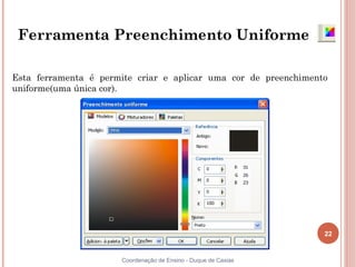 22
Coordenação de Ensino - Duque de Caxias
Ferramenta Preenchimento Uniforme
Esta ferramenta é permite criar e aplicar uma cor de preenchimento
uniforme(uma única cor).
 