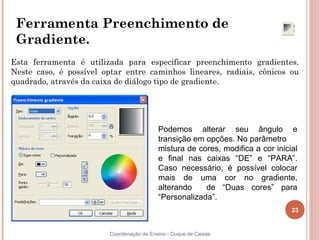 23
Coordenação de Ensino - Duque de Caxias
Ferramenta Preenchimento de
Gradiente.
Esta ferramenta é utilizada para especificar preenchimento gradientes.
Neste caso, é possível optar entre caminhos lineares, radiais, cônicos ou
quadrado, através da caixa de diálogo tipo de gradiente.
Podemos alterar seu ângulo e
transição em opções. No parâmetro
mistura de cores, modifica a cor inicial
e final nas caixas “DE” e “PARA”.
Caso necessário, é possível colocar
mais de uma cor no gradiente,
alterando de “Duas cores” para
“Personalizada”.
 