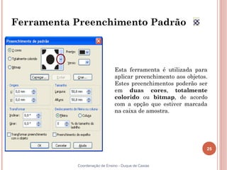 25
Coordenação de Ensino - Duque de Caxias
Ferramenta Preenchimento Padrão
Esta ferramenta é utilizada para
aplicar preenchimento aos objetos.
Estes preenchimentos poderão ser
em duas cores, totalmente
colorido ou bitmap, de acordo
com a opção que estiver marcada
na caixa de amostra.
 