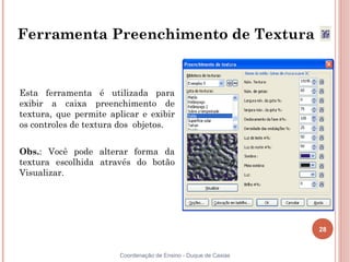 28
Coordenação de Ensino - Duque de Caxias
Ferramenta Preenchimento de Textura
Esta ferramenta é utilizada para
exibir a caixa preenchimento de
textura, que permite aplicar e exibir
os controles de textura dos objetos.
Obs.: Você pode alterar forma da
textura escolhida através do botão
Visualizar.
 