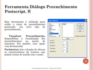 30
Coordenação de Ensino - Duque de Caxias
Ferramenta Diálogo Preenchimento
Postscript.
Esta ferramenta é utilizada para
exibir a caixa de preenchimento
postscript, um novo tipo de
preenchimento.
Visualizar Preenchimento,
disponibiliza a visualização dos
preenchimentos na janela de
amostras. Por padrão, esta opção
vem desmarcada.
Parâmetros têm a função de alterar
as características da textura, que
podem variar de acordo com o nome.
 