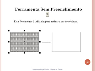 32
Coordenação de Ensino - Duque de Caxias
Ferramenta Sem Preenchimento
Esta ferramenta é utilizada para retirar a cor dos objetos.
 