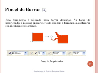 37
Coordenação de Ensino - Duque de Caxias
Pincel de Borrar
Esta ferramenta é utilizada para borrar desenhos. Na barra de
propriedades é possível aplicar efeito de secagem à ferramenta, configurar
sua inclinação e rolamento.
Barra de Propriedades
 