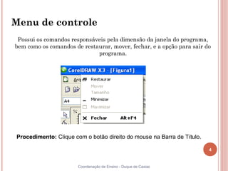 4
Coordenação de Ensino - Duque de Caxias
Menu de controle
Possui os comandos responsáveis pela dimensão da janela do programa,
bem como os comandos de restaurar, mover, fechar, e a opção para sair do
programa.
Procedimento: Clique com o botão direito do mouse na Barra de Título.
 