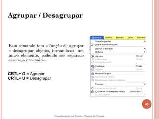 40
Coordenação de Ensino - Duque de Caxias
Agrupar / Desagrupar
Esta comando tem a função de agrupar
e desagrupar objetos, tornando-os um
único elemento, podendo ser separado
caso seja necessário.
CRTL+ G = Agrupar
CRTL+ U = Desagrupar
 