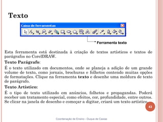 43
Coordenação de Ensino - Duque de Caxias
Texto
Esta ferramenta está destinada à criação de textos artísticos e textos de
parágrafos no CorelDRAW.
Texto Parágrafo:
É o texto utilizado em documentos, onde se planeja a adição de um grande
volume de texto, como jornais, brochuras e folhetos contendo muitas opções
de formatações. Clique na ferramenta texto e desenhe uma moldura de texto
de parágrafo.
Texto Artístico:
É o tipo de texto utilizado em anúncios, folhetos e propagandas. Poderá
receber um tratamento especial, como efeitos, cor, profundidade, entre outros.
Se clicar na janela de desenho e começar a digitar, criará um texto artístico.
Ferramenta texto
 
