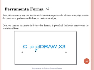 45
Coordenação de Ensino - Duque de Caxias
Ferramenta Forma
Esta ferramenta em um texto artístico tem o poder de alterar o espaçamento
de caractere, palavras e linhas, através das alças.
Com os pontos na parte inferior das letras, é possível deslocar caracteres de
madeiras livre.
 