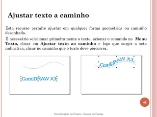 46
Coordenação de Ensino - Duque de Caxias
Ajustar texto a caminho
Esta recurso permite ajustar em qualquer forma geométrica ou caminho
desenhado.
É necessário selecionar primeiramente o texto, acionar o comando no Menu
Texto, clicar em Ajustar texto ao caminho e logo que surgir a seta
indicativa, clicar no caminho que o texto deve percorrer.
 