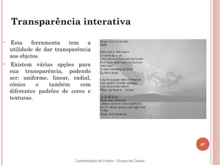 47
Coordenação de Ensino - Duque de Caxias
Transparência interativa
• Esta ferramenta tem a
utilidade de dar transparência
aos objetos.
• Existem várias opções para
sua transparência, podendo
ser: uniforme, linear, radial,
cônico e também com
diferentes padrões de cores e
texturas.
 