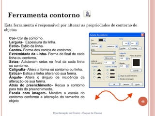 48
Coordenação de Ensino - Duque de Caxias
Ferramenta contorno
Esta ferramenta é responsável por alterar as propriedades de contorno de
objetos
Cor- Cor de contorno.
Largura- Espessura da linha.
Estilo- Estilo da linha.
Cantos- Forma dos cantos do contorno.
Extremidade da Linha- Forma do final de cada
linha ou contorno.
Setas- Adicionam setas no final da cada linha
ou contorno.
Caligrafia- Altera a forma só contorno ou linha.
Esticar- Estica a linha alterando sua forma.
Ângulo- Altera o ângulo de incidência da
alteração de sua forma.
Atrás do preenchimento- Recua o contorno
para trás do preenchimento.
Escala com imagem- Mantém a escala do
contorno conforme a alteração do tamanho do
objeto
 