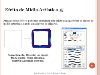 54
Coordenação de Ensino - Duque de Caxias
Efeito de Mídia Artística
Através desse efeito, podemos contornar um objeto qualquer com os traços de
mídia artísticas, dando um aspecto de cliparts.
Procedimento: Desenhe um objeto,
Menu efeitos, mídia artística e
escolha sua opção de mídia.
 