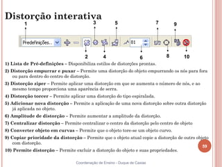 59
Coordenação de Ensino - Duque de Caxias
Distorção interativa
1) Lista de Pré-definições – Disponibiliza estilos de distorções prontas.
2) Distorção empurrar e puxar – Permite uma distorção do objeto empurrando os nós para fora
ou para dentro do centro de distorção.
3) Distorção ziper – Permite aplicar uma distorção em que se aumenta o número de nós, e ao
mesmo tempo proporciona uma aparência de serra.
4) Distorção torcer – Permite aplicar uma distorção do tipo espiralada.
5) Adicionar nova distorção – Permite a aplicação de uma nova distorção sobre outra distorção
já aplicada no objeto.
6) Amplitude de distorção – Permite aumentar a amplitude da distorção.
7) Centralizar distorção – Permite centralizar o centro da distorção pelo centro de objeto
8) Converter objeto em curvas – Permite que o objeto tore-se um objeto curvo.
9) Copiar prioridade da distorção – Permite que o objeto atual copie a distorção de outro objeto
com distorção.
10) Permite distorção – Permite excluir a distorção do objeto e suas propriedades.
6
1 3 5 7 9
2 4 8 10
 