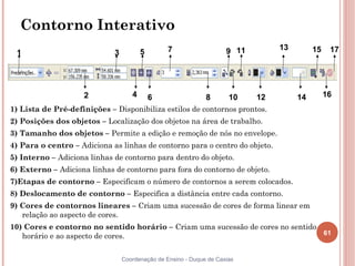 61
Coordenação de Ensino - Duque de Caxias
Contorno Interativo
1) Lista de Pré-definições – Disponibiliza estilos de contornos prontos.
2) Posições dos objetos – Localização dos objetos na área de trabalho.
3) Tamanho dos objetos – Permite a edição e remoção de nós no envelope.
4) Para o centro – Adiciona as linhas de contorno para o centro do objeto.
5) Interno – Adiciona linhas de contorno para dentro do objeto.
6) Externo – Adiciona linhas de contorno para fora do contorno de objeto.
7)Etapas de contorno – Especificam o número de contornos a serem colocados.
8) Deslocamento de contorno – Especifica a distância entre cada contorno.
9) Cores de contornos lineares – Criam uma sucessão de cores de forma linear em
relação ao aspecto de cores.
10) Cores e contorno no sentido horário – Criam uma sucessão de cores no sentido
horário e ao aspecto de cores.
4
1 3 5 7 9 11 13 15 17
2 6 8 10 12 14 16
 