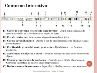 62
Coordenação de Ensino - Duque de Caxias
Contorno Interativo
11) Cores de contorno no sentido anti-horário - Criam uma sucessão de
cores no sentido anti-horário e ao aspecto de cores.
12) Cor de contorno – Altera a cor dos contornos dos objetos
13) Cor de preenchimento – Altera a cor de preenchimento da últimas etapas
dos contornos.
14) Cor final do preenchimento gradiente – Estabelece a cor final do
gradiente.
15) Aceleração de objetos e cores – Permite acelerar os contornos ou cores no
objeto.
16) Copiar propriedade de contorno – Permite que o objeto atual copie o
Contorno interativo de outro e suas propriedades.
17) Deslocamento de contorno – Especifica a distância entre cada contorno.
1 3 5 7 9 11 13 15 17
2 4 6 8 10 12 14 16
 