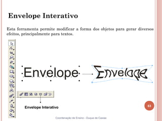 63
Coordenação de Ensino - Duque de Caxias
Envelope Interativo
Esta ferramenta permite modificar a forma dos objetos para gerar diversos
efeitos, principalmente para textos.
Envelope Interativo
 
