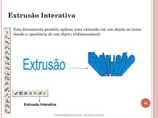 66
Coordenação de Ensino - Duque de Caxias
Extrusão Interativa
Esta ferramenta permite aplicar uma extrusão em um objeto ou texto,
dando a aparência de um objeto tridimensional.
Extrusão Interativa
 