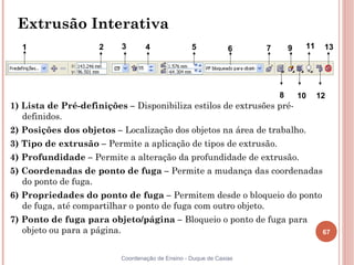 67
Coordenação de Ensino - Duque de Caxias
Extrusão Interativa
1) Lista de Pré-definições – Disponibiliza estilos de extrusões pré-
definidos.
2) Posições dos objetos – Localização dos objetos na área de trabalho.
3) Tipo de extrusão – Permite a aplicação de tipos de extrusão.
4) Profundidade – Permite a alteração da profundidade de extrusão.
5) Coordenadas de ponto de fuga – Permite a mudança das coordenadas
do ponto de fuga.
6) Propriedades do ponto de fuga – Permitem desde o bloqueio do ponto
de fuga, até compartilhar o ponto de fuga com outro objeto.
7) Ponto de fuga para objeto/página – Bloqueio o ponto de fuga para
objeto ou para a página.
1 2 3 4 5 6 7
8
9
10
11
12
13
 