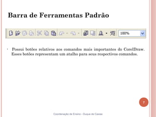 7
Coordenação de Ensino - Duque de Caxias
Barra de Ferramentas Padrão
• Possui botões relativos aos comandos mais importantes do CorelDraw.
Esses botões representam um atalho para seus respectivos comandos.
 