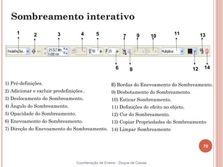 70
Coordenação de Ensino - Duque de Caxias
Sombreamento interativo
1) Pré-definições.
2) Adicionar e excluir predefinições..
3) Deslocamento do Sombreamento.
4) Ângulo do Sombreamento.
5) Opacidade do Sombreamento.
6) Enevoamento do Sombreamento.
7) Direção do Enevoamento do Sombreamento.
1 2 3 4 5
6
7
8
9 10 11
12
13
14
8) Bordas do Enevoamento do Sombreamento.
9) Desbotamento do Sombreamento.
10) Esticar Sombreamento.
11) Definições de efeito no objeto.
12) Cor do Sombreamento.
13) Copiar Propriedades do Sombreamento
14) Limpar Sombreamento
 