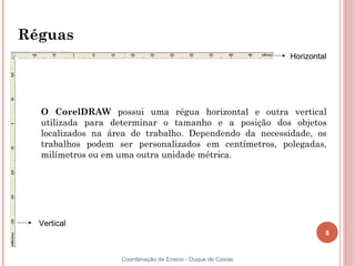 8
Coordenação de Ensino - Duque de Caxias
Réguas
O CorelDRAW possui uma régua horizontal e outra vertical
utilizada para determinar o tamanho e a posição dos objetos
localizados na área de trabalho. Dependendo da necessidade, os
trabalhos podem ser personalizados em centímetros, polegadas,
milímetros ou em uma outra unidade métrica.
Horizontal
Vertical
 