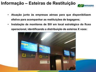 Informação – Esteiras de Restituição
• Atuação junto às empresas aéreas para que disponibilizem
efetivo para acompanhar as restituições de bagagens;
• Instalação de monitores de SIV em local estratégico do fluxo
operacional, identificando a distribuição de esteiras X voos:
 