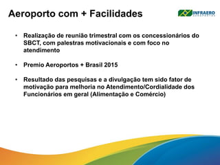 • Realização de reunião trimestral com os concessionários do
SBCT, com palestras motivacionais e com foco no
atendimento
• Premio Aeroportos + Brasil 2015
• Resultado das pesquisas e a divulgação tem sido fator de
motivação para melhoria no Atendimento/Cordialidade dos
Funcionários em geral (Alimentação e Comércio)
Aeroporto com + Facilidades
 