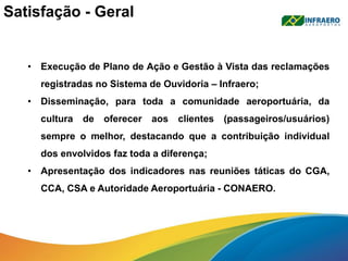 Satisfação - Geral
• Execução de Plano de Ação e Gestão à Vista das reclamações
registradas no Sistema de Ouvidoria – Infraero;
• Disseminação, para toda a comunidade aeroportuária, da
cultura de oferecer aos clientes (passageiros/usuários)
sempre o melhor, destacando que a contribuição individual
dos envolvidos faz toda a diferença;
• Apresentação dos indicadores nas reuniões táticas do CGA,
CCA, CSA e Autoridade Aeroportuária - CONAERO.
 
