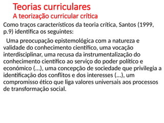 Teorias curriculares
A teorização curricular crítica
Como traços característicos da teoria crítica, Santos (1999,
p.9) identifica os seguintes:
Uma preocupação epistemológica com a natureza e
validade do conhecimento científico, uma vocação
interdisciplinar, uma recusa da instrumentalização do
conhecimento científico ao serviço do poder político e
económico (...), uma concepção de sociedade que privilegia a
identificação dos conflitos e dos interesses (...), um
compromisso ético que liga valores universais aos processos
de transformação social.
 