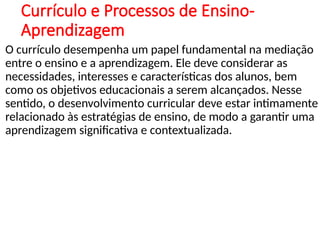 Currículo e Processos de Ensino-
Aprendizagem
O currículo desempenha um papel fundamental na mediação
entre o ensino e a aprendizagem. Ele deve considerar as
necessidades, interesses e características dos alunos, bem
como os objetivos educacionais a serem alcançados. Nesse
sentido, o desenvolvimento curricular deve estar intimamente
relacionado às estratégias de ensino, de modo a garantir uma
aprendizagem significativa e contextualizada.
 