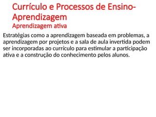 Currículo e Processos de Ensino-
Aprendizagem
Aprendizagem ativa
Estratégias como a aprendizagem baseada em problemas, a
aprendizagem por projetos e a sala de aula invertida podem
ser incorporadas ao currículo para estimular a participação
ativa e a construção do conhecimento pelos alunos.
 