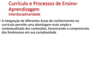 Currículo e Processos de Ensino-
Aprendizagem
Interdisciplinaridade
• A integração de diferentes áreas do conhecimento no
currículo permite uma abordagem mais ampla e
contextualizada dos conteúdos, favorecendo a compreensão
dos fenômenos em sua complexidade
 