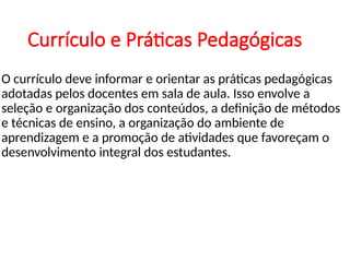 Currículo e Práticas Pedagógicas
O currículo deve informar e orientar as práticas pedagógicas
adotadas pelos docentes em sala de aula. Isso envolve a
seleção e organização dos conteúdos, a definição de métodos
e técnicas de ensino, a organização do ambiente de
aprendizagem e a promoção de atividades que favoreçam o
desenvolvimento integral dos estudantes.
 