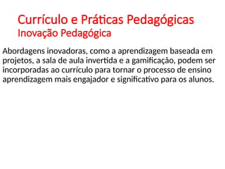 Currículo e Práticas Pedagógicas
Inovação Pedagógica
Abordagens inovadoras, como a aprendizagem baseada em
projetos, a sala de aula invertida e a gamificação, podem ser
incorporadas ao currículo para tornar o processo de ensino
aprendizagem mais engajador e significativo para os alunos.
 