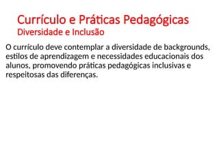 Currículo e Práticas Pedagógicas
Diversidade e Inclusão
O currículo deve contemplar a diversidade de backgrounds,
estilos de aprendizagem e necessidades educacionais dos
alunos, promovendo práticas pedagógicas inclusivas e
respeitosas das diferenças.
 