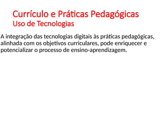 Currículo e Práticas Pedagógicas
Uso de Tecnologias
A integração das tecnologias digitais às práticas pedagógicas,
alinhada com os objetivos curriculares, pode enriquecer e
potencializar o processo de ensino-aprendizagem.
 
