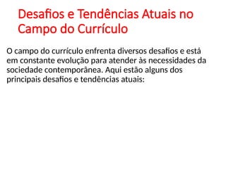 Desafios e Tendências Atuais no
Campo do Currículo
O campo do currículo enfrenta diversos desafios e está
em constante evolução para atender às necessidades da
sociedade contemporânea. Aqui estão alguns dos
principais desafios e tendências atuais:
 