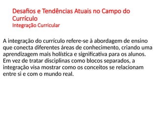 Desafios e Tendências Atuais no Campo do
Currículo
Integração Curricular
A integração do currículo refere-se à abordagem de ensino
que conecta diferentes áreas de conhecimento, criando uma
aprendizagem mais holística e significativa para os alunos.
Em vez de tratar disciplinas como blocos separados, a
integração visa mostrar como os conceitos se relacionam
entre si e com o mundo real.
 