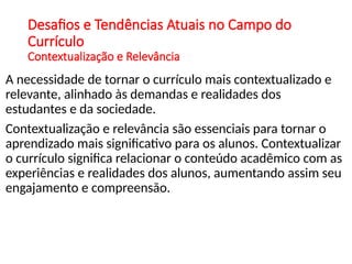 Desafios e Tendências Atuais no Campo do
Currículo
Contextualização e Relevância
A necessidade de tornar o currículo mais contextualizado e
relevante, alinhado às demandas e realidades dos
estudantes e da sociedade.
Contextualização e relevância são essenciais para tornar o
aprendizado mais significativo para os alunos. Contextualizar
o currículo significa relacionar o conteúdo acadêmico com as
experiências e realidades dos alunos, aumentando assim seu
engajamento e compreensão.
 