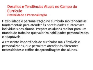 Desafios e Tendências Atuais no Campo do
Currículo
Flexibilidade e Personalização
Flexibilidade e personalização no currículo são tendências
fundamentais para atender às necessidades e interesses
individuais dos alunos. Prepara os alunos melhor para um
mundo de trabalho que valoriza habilidades personalizadas
e adaptáveis.
A crescente importância de currículos mais flexíveis e
personalizados, que permitam atender às diferentes
necessidades e estilos de aprendizagem dos alunos.
 