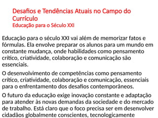 Desafios e Tendências Atuais no Campo do
Currículo
Educação para o Século XXI
Educação para o século XXI vai além de memorizar fatos e
fórmulas. Ela envolve preparar os alunos para um mundo em
constante mudança, onde habilidades como pensamento
crítico, criatividade, colaboração e comunicação são
essenciais.
O desenvolvimento de competências como pensamento
crítico, criatividade, colaboração e comunicação, essenciais
para o enfrentamento dos desafios contemporâneos.
O futuro da educação exige inovação constante e adaptação
para atender às novas demandas da sociedade e do mercado
de trabalho. Está claro que o foco precisa ser em desenvolver
cidadãos globalmente conscientes, tecnologicamente
 