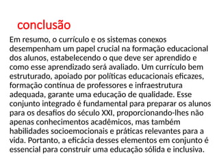conclusão
Em resumo, o currículo e os sistemas conexos
desempenham um papel crucial na formação educacional
dos alunos, estabelecendo o que deve ser aprendido e
como esse aprendizado será avaliado. Um currículo bem
estruturado, apoiado por políticas educacionais eficazes,
formação contínua de professores e infraestrutura
adequada, garante uma educação de qualidade. Esse
conjunto integrado é fundamental para preparar os alunos
para os desafios do século XXI, proporcionando-lhes não
apenas conhecimentos acadêmicos, mas também
habilidades socioemocionais e práticas relevantes para a
vida. Portanto, a eficácia desses elementos em conjunto é
essencial para construir uma educação sólida e inclusiva.
 
