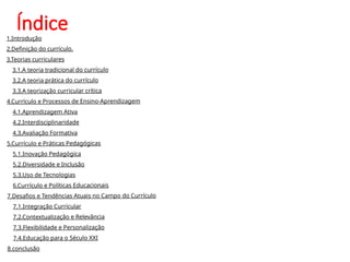 Índice
1.Introdução
2.Definição do currículo.
3.Teorias curriculares
3.1.A teoria tradicional do currículo
3.2.A teoria prática do currículo
3.3.A teorização curricular crítica
4.Currículo e Processos de Ensino-Aprendizagem
4.1.Aprendizagem Ativa
4.2.Interdisciplinaridade
4.3.Avaliação Formativa
5.Currículo e Práticas Pedagógicas
5.1.Inovação Pedagógica
5.2.Diversidade e Inclusão
5.3.Uso de Tecnologias
6.Currículo e Políticas Educacionais
7.Desafios e Tendências Atuais no Campo do Currículo
7.1.Integração Curricular
7.2.Contextualização e Relevância
7.3.Flexibilidade e Personalização
7.4.Educação para o Século XXI
8.conclusão
 