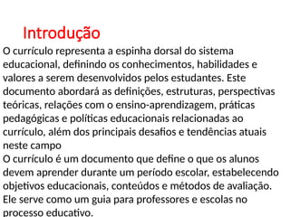Introdução
O currículo representa a espinha dorsal do sistema
educacional, definindo os conhecimentos, habilidades e
valores a serem desenvolvidos pelos estudantes. Este
documento abordará as definições, estruturas, perspectivas
teóricas, relações com o ensino-aprendizagem, práticas
pedagógicas e políticas educacionais relacionadas ao
currículo, além dos principais desafios e tendências atuais
neste campo
O currículo é um documento que define o que os alunos
devem aprender durante um período escolar, estabelecendo
objetivos educacionais, conteúdos e métodos de avaliação.
Ele serve como um guia para professores e escolas no
processo educativo.
 