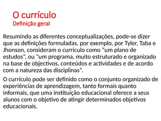 O currículo
Definição geral
Resumindo as diferentes conceptualizações, pode-se dizer
que as definições formuladas, por exemplo, por Tyler, Taba e
Jhonson, consideram o currículo como “um plano de
estudos”, ou “um programa, muito estruturado e organizado
na base de objectivos, conteúdos e actividades e de acordo
com a natureza das disciplinas”.
O currículo pode ser definido como o conjunto organizado de
experiências de aprendizagem, tanto formais quanto
informais, que uma instituição educacional oferece a seus
alunos com o objetivo de atingir determinados objetivos
educacionais.
 