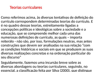 Teorias curriculares
Como referimos acima, às diversas tentativas de definição do
currículo correspondem determinadas teorias do currículo. E
é no quadro dessas teorias, estreitamente ligadas a
concepções políticas e ideológicas sobre a sociedade e a
educação, que se compreende melhor cada uma das
numerosas definições de currículo, as quais – importa
reiterálo - não são, por isso, formulações neutras, mas antes
construções que devem ser analisadas na sua relação “com
as condições históricas e sociais em que se produzem as suas
diversas realizações concretas e na ordenação particular do
seu discurso”
Seguidamente, fazemos uma incursão breve sobre as
diversas abordagens ou teorias curriculares, seguindo, no
essencial, a classificação feita por Silva (2000), que distingue
 