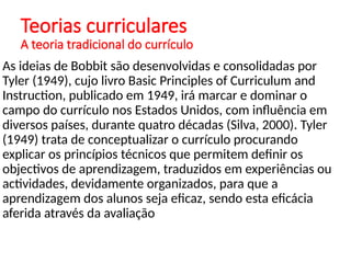 Teorias curriculares
A teoria tradicional do currículo
As ideias de Bobbit são desenvolvidas e consolidadas por
Tyler (1949), cujo livro Basic Principles of Curriculum and
Instruction, publicado em 1949, irá marcar e dominar o
campo do currículo nos Estados Unidos, com influência em
diversos países, durante quatro décadas (Silva, 2000). Tyler
(1949) trata de conceptualizar o currículo procurando
explicar os princípios técnicos que permitem definir os
objectivos de aprendizagem, traduzidos em experiências ou
actividades, devidamente organizados, para que a
aprendizagem dos alunos seja eficaz, sendo esta eficácia
aferida através da avaliação
 