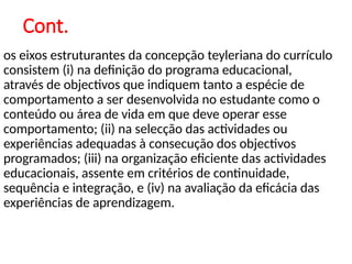 Cont.
os eixos estruturantes da concepção teyleriana do currículo
consistem (i) na definição do programa educacional,
através de objectivos que indiquem tanto a espécie de
comportamento a ser desenvolvida no estudante como o
conteúdo ou área de vida em que deve operar esse
comportamento; (ii) na selecção das actividades ou
experiências adequadas à consecução dos objectivos
programados; (iii) na organização eficiente das actividades
educacionais, assente em critérios de continuidade,
sequência e integração, e (iv) na avaliação da eficácia das
experiências de aprendizagem.
 