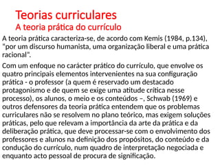 Teorias curriculares
A teoria prática do currículo
A teoria prática caracteriza-se, de acordo com Kemis (1984, p.134),
“por um discurso humanista, uma organização liberal e uma prática
racional”.
Com um enfoque no carácter prático do currículo, que envolve os
quatro principais elementos intervenientes na sua configuração
prática - o professor (a quem é reservado um destacado
protagonismo e de quem se exige uma atitude crítica nesse
processo), os alunos, o meio e os conteúdos –, Schwab (1969) e
outros defensores da teoria prática entendem que os problemas
curriculares não se resolvem no plano teórico, mas exigem soluções
práticas, pelo que relevam a importância da arte da prática e da
deliberação prática, que deve processar-se com o envolvimento dos
professores e alunos na definição dos propósitos, do conteúdo e da
condução do currículo, num quadro de interpretação negociada e
enquanto acto pessoal de procura de significação.
 