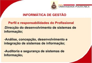 INFORMÁTICA DE GESTÃO
Perfil e responsabilidades do Profissional
-Direcção do desenvolvimento de sistemas de
informação;
-Análise, concepção, desenvolvimento e
integração de sistemas de informação;
-Auditoria e segurança de sistemas de
Informação;
 